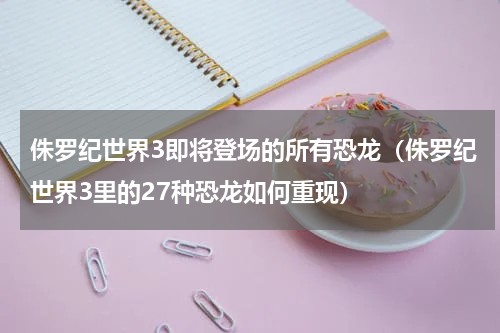 侏罗纪世界3即将登场的所有恐龙（侏罗纪世界3里的27种恐龙如何重现）