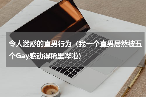 令人迷惑的直男行为（我一个直男居然被五个Gay感动得稀里哗啦）