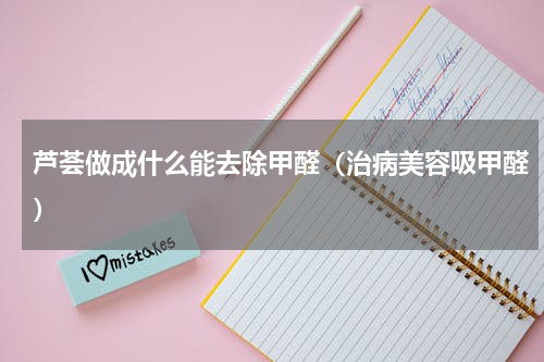 芦荟做成什么能去除甲醛（治病美容吸甲醛）