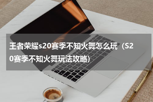 王者荣耀s20赛季不知火舞怎么玩（S20赛季不知火舞玩法攻略）