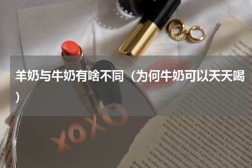羊奶与牛奶有啥不同（为何牛奶可以天天喝）