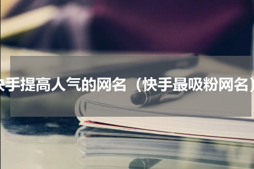 快手提高人气的网名（快手最吸粉网名）