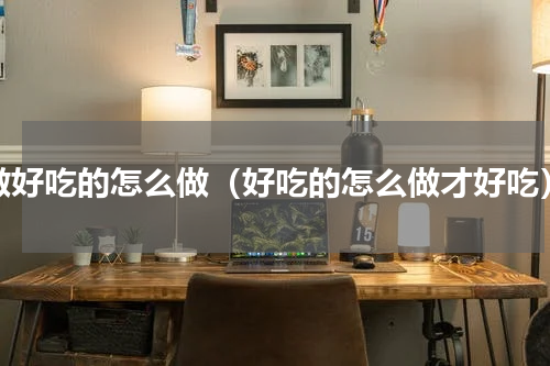 做好吃的怎么做（好吃的怎么做才好吃）