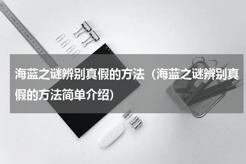 海蓝之谜辨别真假的方法（海蓝之谜辨别真假的方法简单介绍）