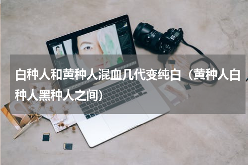 白种人和黄种人混血几代变纯白（黄种人白种人黑种人之间）