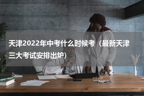 天津2022年中考什么时候考（最新天津三大考试安排出炉）