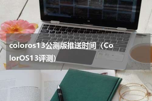 coloros13公测版推送时间（ColorOS13评测）