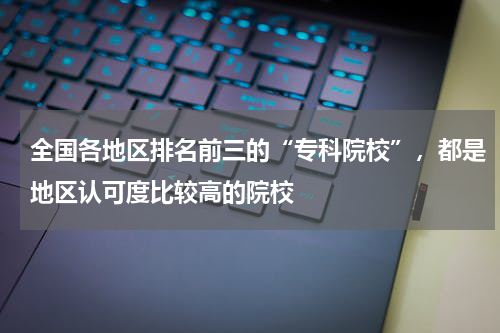 全国各地区排名前三的“专科院校”，都是地区认可度比较高的院校
