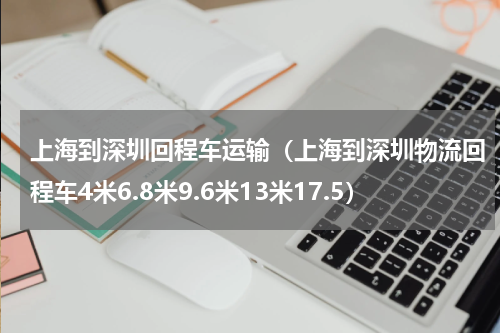 上海到深圳回程车运输（上海到深圳物流回程车4米6.8米9.6米13米17.5）