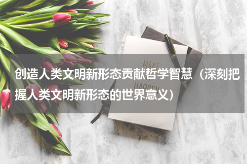 创造人类文明新形态贡献哲学智慧（深刻把握人类文明新形态的世界意义）