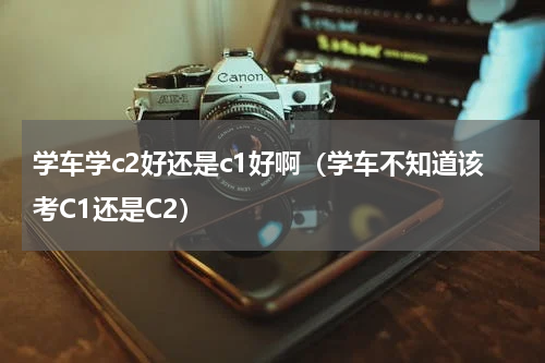 学车学c2好还是c1好啊（学车不知道该考C1还是C2）