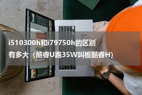 i510300h和i79750h的区别有多大（酷睿U跑35W叫板酷睿H）