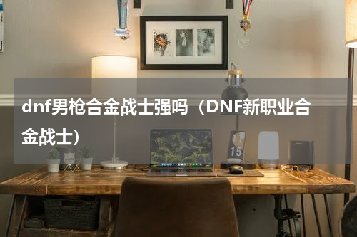 dnf男枪合金战士强吗（DNF新职业合金战士）
