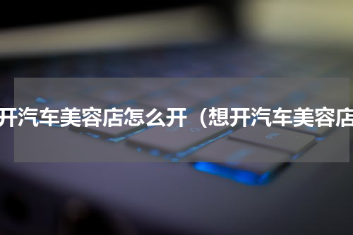 想开汽车美容店怎么开（想开汽车美容店）