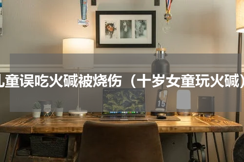 儿童误吃火碱被烧伤（十岁女童玩火碱）