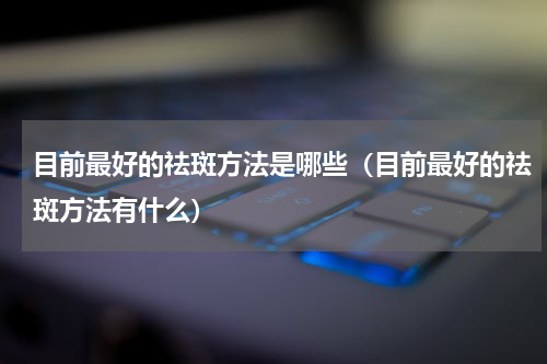 目前最好的祛斑方法是哪些（目前最好的祛斑方法有什么）