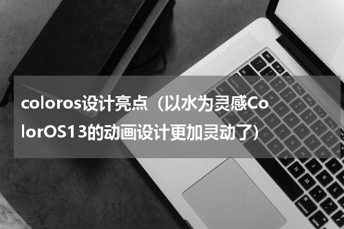 coloros设计亮点（以水为灵感ColorOS13的动画设计更加灵动了）