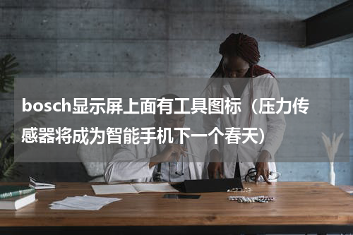 bosch显示屏上面有工具图标（压力传感器将成为智能手机下一个春天）