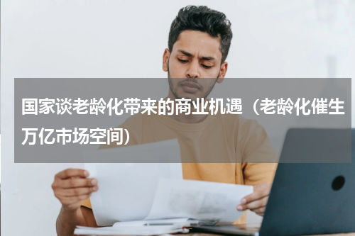 国家谈老龄化带来的商业机遇（老龄化催生万亿市场空间）