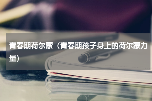 青春期荷尔蒙（青春期孩子身上的荷尔蒙力量）