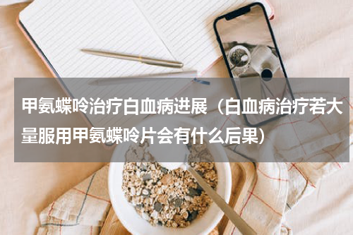 甲氨蝶呤治疗白血病进展（白血病治疗若大量服用甲氨蝶呤片会有什么后果）