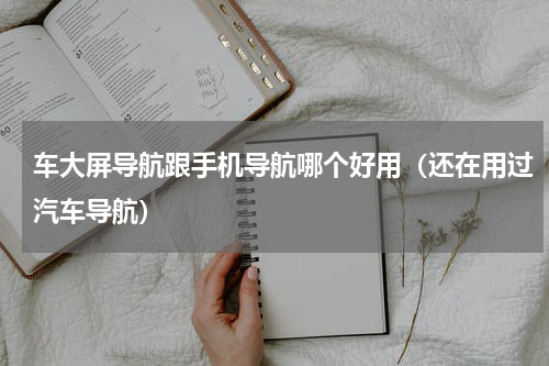 车大屏导航跟手机导航哪个好用（还在用过汽车导航）