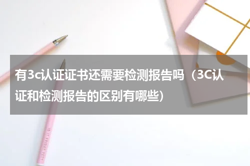 有3c认证证书还需要检测报告吗（3C认证和检测报告的区别有哪些）