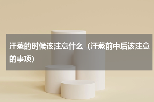 汗蒸的时候该注意什么（汗蒸前中后该注意的事项）