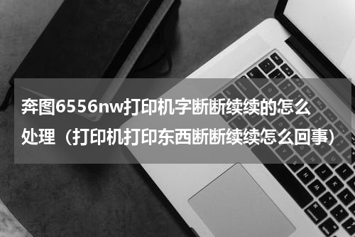 奔图6556nw打印机字断断续续的怎么处理（打印机打印东西断断续续怎么回事）