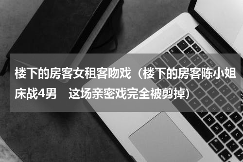 楼下的房客女租客吻戏（楼下的房客陈小姐床战4男　这场亲密戏完全被剪掉）