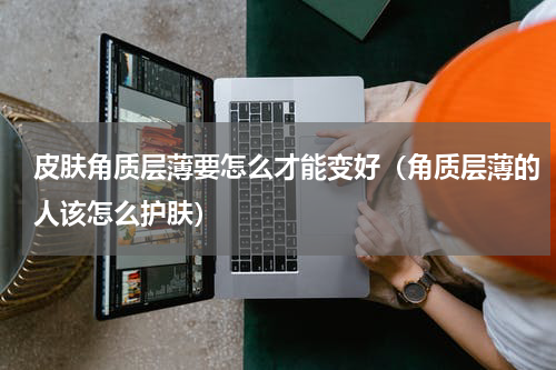 皮肤角质层薄要怎么才能变好（角质层薄的人该怎么护肤）