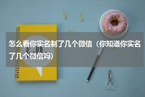 怎么看你实名制了几个微信（你知道你实名了几个微信吗）