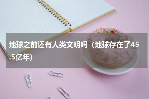 地球之前还有人类文明吗（地球存在了45.5亿年）