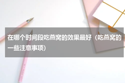 在哪个时间段吃燕窝的效果最好（吃燕窝的一些注意事项）