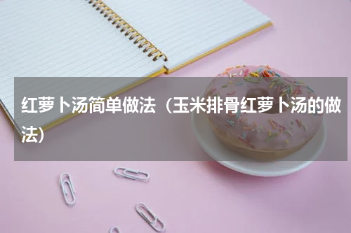 红萝卜汤简单做法（玉米排骨红萝卜汤的做法）