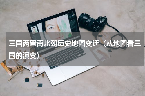 三国两晋南北朝历史地图变迁（从地图看三国的演变）