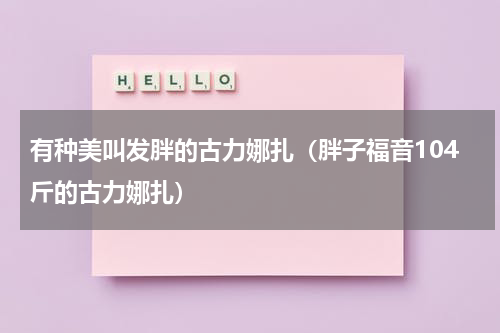 有种美叫发胖的古力娜扎（胖子福音104斤的古力娜扎）