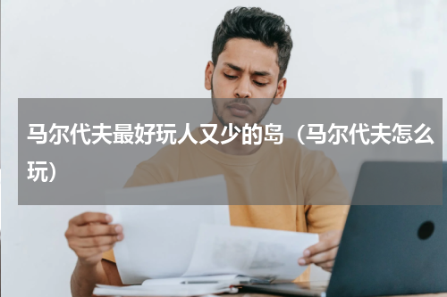 马尔代夫最好玩人又少的岛（马尔代夫怎么玩）