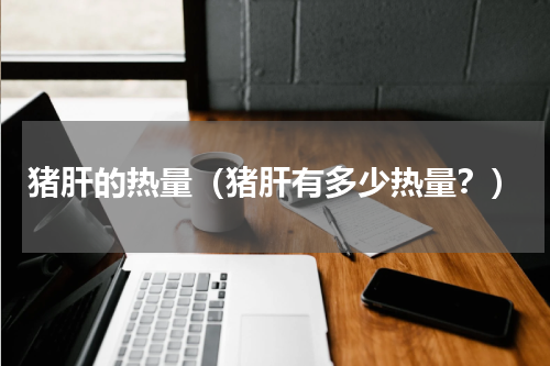 猪肝的热量（猪肝有多少热量？）