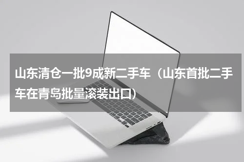 山东清仓一批9成新二手车（山东首批二手车在青岛批量滚装出口）