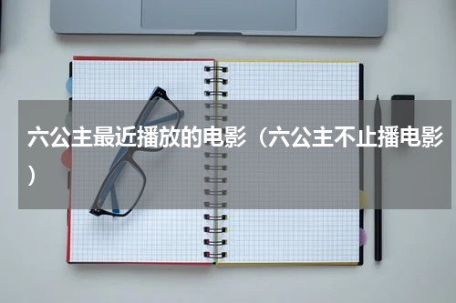 六公主最近播放的电影（六公主不止播电影）