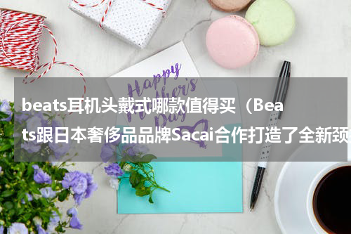beats耳机头戴式哪款值得买（Beats跟日本奢侈品品牌Sacai合作打造了全新颈挂式耳机）