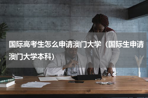 国际高考生怎么申请澳门大学（国际生申请澳门大学本科）