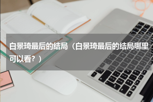 白景琦最后的结局（白景琦最后的结局哪里可以看？）