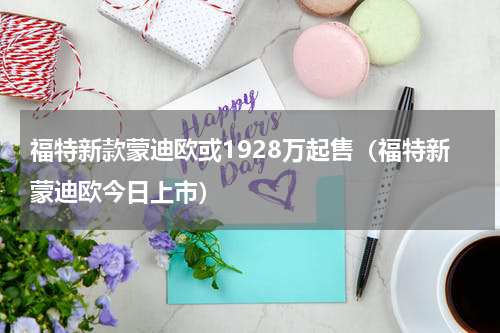福特新款蒙迪欧或1928万起售（福特新蒙迪欧今日上市）
