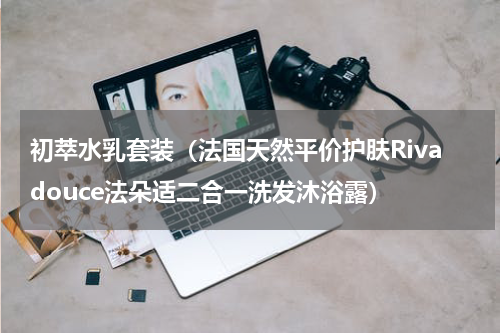 初萃水乳套装（法国天然平价护肤Rivadouce法朵适二合一洗发沐浴露）
