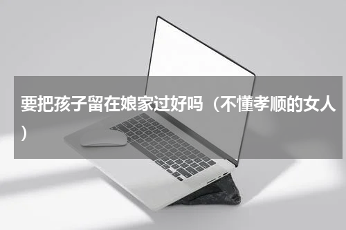 要把孩子留在娘家过好吗（不懂孝顺的女人）