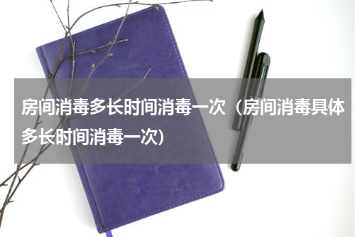 房间消毒多长时间消毒一次（房间消毒具体多长时间消毒一次）