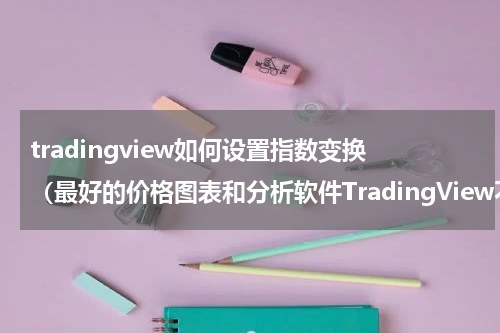 tradingview如何设置指数变换（最好的价格图表和分析软件TradingView不能用了的临时替代办法）