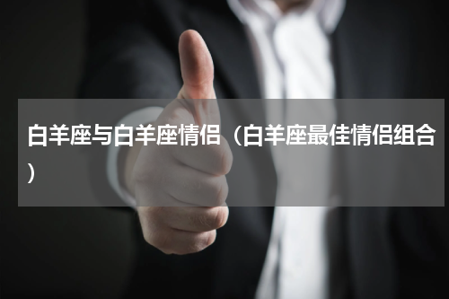 白羊座与白羊座情侣（白羊座最佳情侣组合）